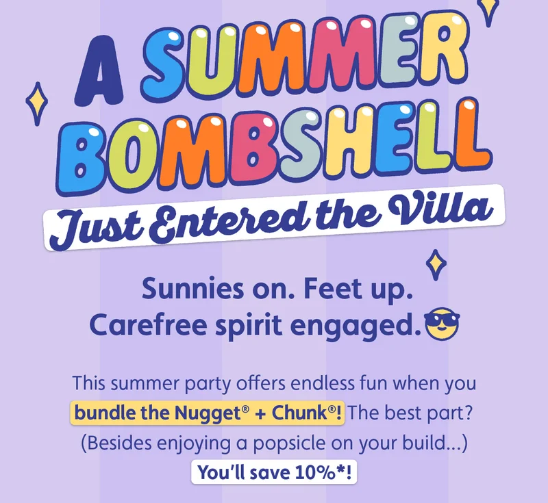 A Summer Bombshell Just Entered the Villa. Sunnies on. Feet up. Carefree spirit engaged. This summer party offers endless fun when you bundle the Nugget® + Chunk®! The best part? (Besides enjoying a popsicle on your build...) You’ll save 10%*!