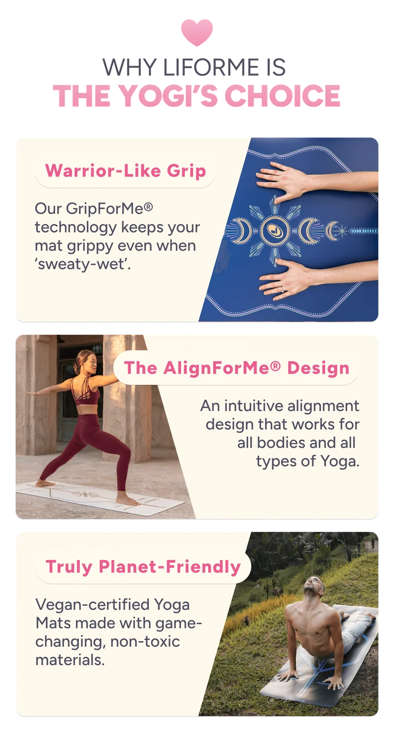 Why Liforme is  The Yogi’s Choice Warrior-Like Grip Our GripForMe® technology keeps your mat grippy even when ‘sweaty-wet’. The AlignForMe® Design An intuitive alignment design that works for all bodies and all  types of Yoga. Truly Planet-Friendly Vegan-certified Yoga Mats made with game-changing, non-toxic materials.