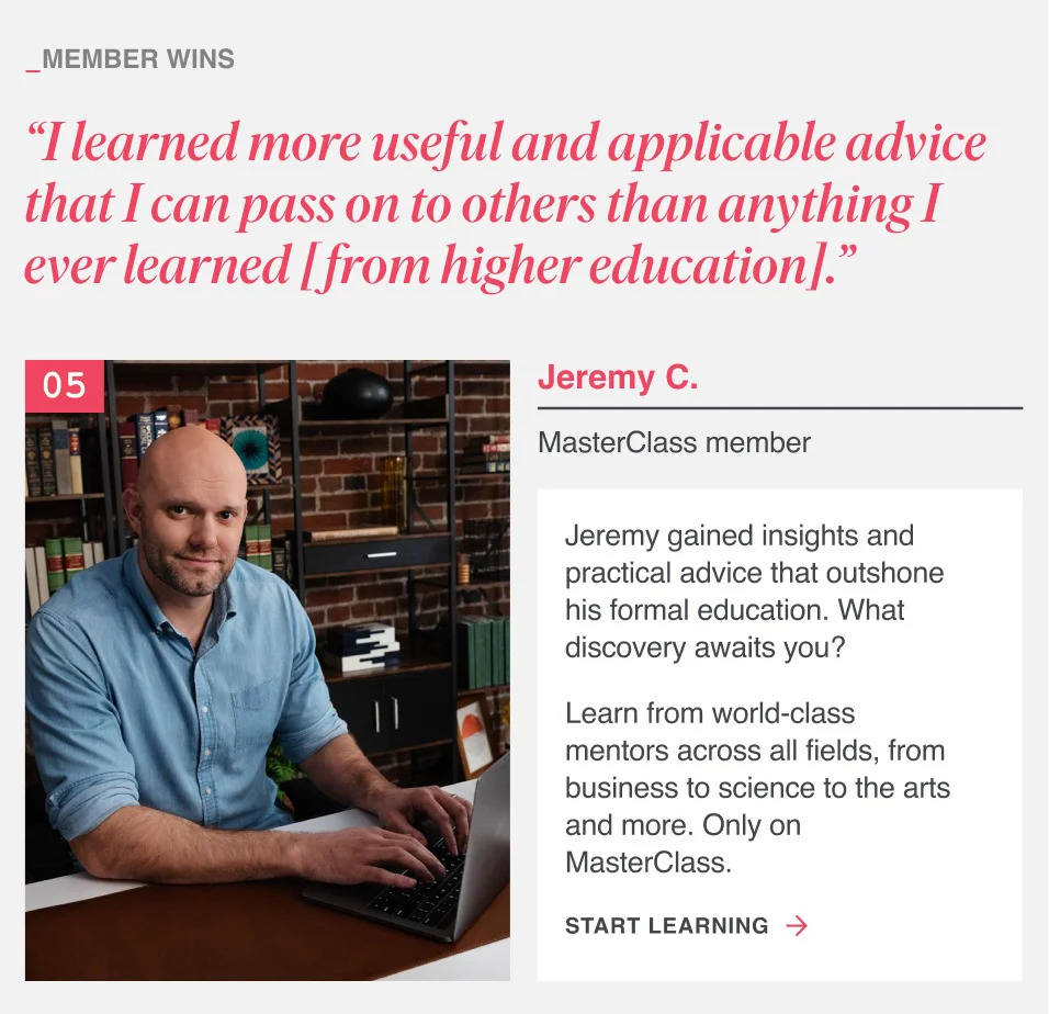 “I learned more useful and applicable advice that I can pass on to others than anything I ever learned [from higher education].” Jeremy gained insights and practical advice that outshone his formal education. What discovery awaits you? Learn from world-class mentors across all fields, from business to science to the arts and more. Only on MasterClass.