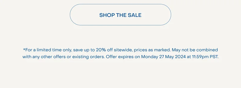 SHOP THE SALE. *For a limited time only, save up to 20% off sitewide, prices as marked. May not be combined with any other offers or existing orders. Offer expires on Monday 27 May 2024 at 11:59pm PST.