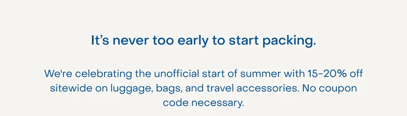 It’s never too early to start packing. We're celebrating the unofficial start of summer with 15-20% off sitewide on luggage, bags, and travel accessories. No coupon code necessary.