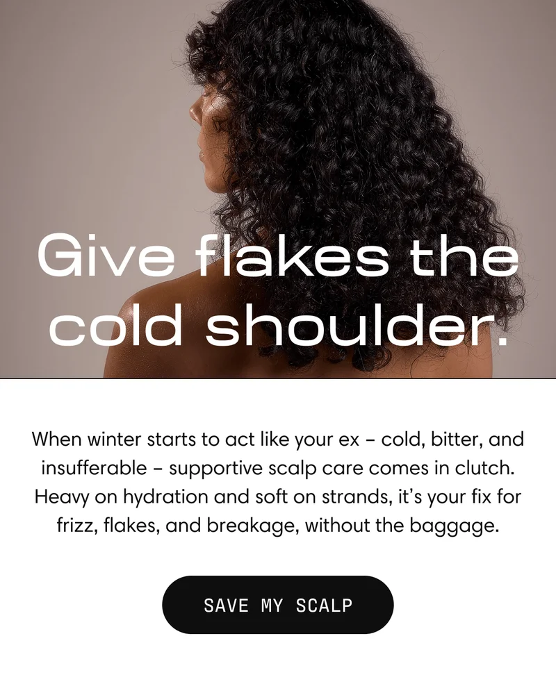 Give flakes the cold shoulder. | When winter starts to act like your ex - cold, bitter, and insufferable - supportive scalp care comes in clutch. Heavy on hydration and soft on strands, it's your fix for frizz, flakes, and breakage, without the baggage. SAVE MY SCALP