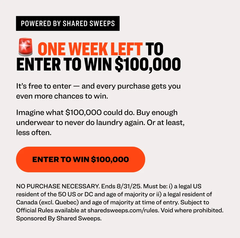 Powered by shared sweeps 🚨 ONE WEEK LEFT TO enter to win $100,000 It’s free to enter — and every purchase gets you even more chances to win.  Imagine what $100,000 could do. Buy enough underwear to never do laundry again. Or at least, less often. Enter to Win $100,000 NO PURCHASE NECESSARY. Ends 8/31/25. Must be: i) a legal US resident of the 50 US or DC and age of majority or ii) a legal resident of Canada (excl. Quebec) and age of majority at time of entry. Subject to Official Rules available at sharedsweeps.com/rules. Void where prohibited. Sponsored By Shared Sweeps.