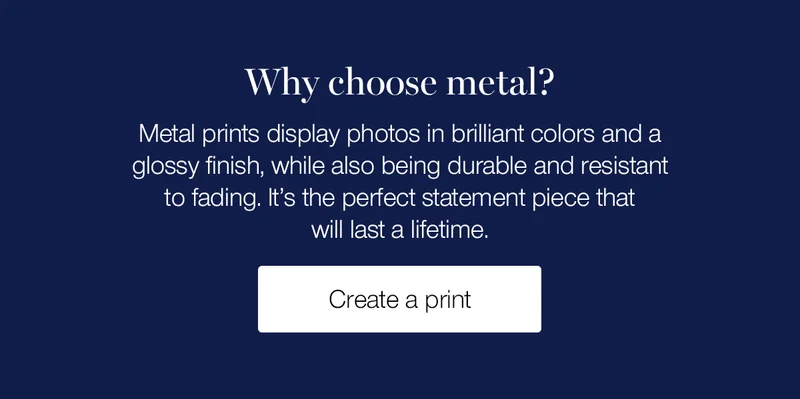 Why choose metal? Metal prints display photos in brilliant colors and a glossy finish, while also being durable and resistant to fading. It's the perfect statement piece that will last a lifetime.