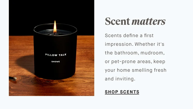 Scent matters Scents define a first impression. Whether it's  the bathroom, mudroom,  or pet-prone areas, keep your home smelling fresh and inviting. SHOP SCENTS