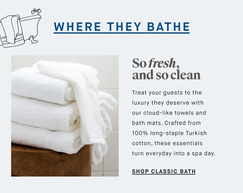 WHERE THEY BATHE So fresh, and so clean Treat your guests to the luxury they deserve with our cloud-like towels and bath mats. Crafted from 100% long-staple Turkish cotton, these essentials turn everyday into a spa day. SHOP CLASSIC BATH