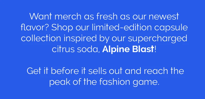 Want merch as fresh as our newest flavor? Shop our limited-edition capsule collection inspired by our supercharged citrus soda, Alpine Blast! Get it before it sells out and reach the peak of the fashion game.