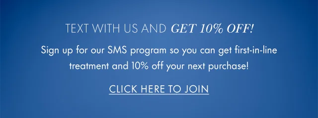 Text with us and GET 10% OFF! Sign up for our SMS program so you can get first-in-line treatment and 10% off your next purchase! Click Here to Join.