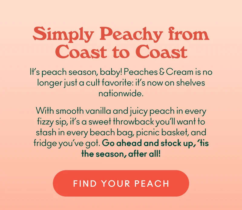 It’s peach season, baby! Peaches & Cream is no longer just a cult favorite: it’s now on shelves nationwide. With smooth vanilla and juicy peach in every fizzy sip, it’s a sweet throwback you’ll want to stash in every beach bag, picnic basket, and fridge you’ve got.  Go ahead and stock up, ’tis the season, after all!