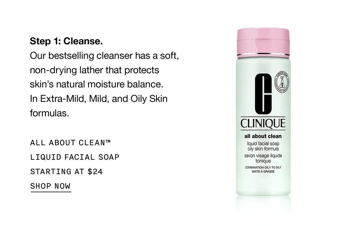 Step 1: Cleanse. Our bestselling cleanser has a soft, non-drying lather that protects skin’s natural moisture balance. In Extra-Mild, Mild, and Oily Skin formulas. ALL ABOUT CLEAN TM LIQUID FACIAL SOAP STARTING AT $24 SHOP NOW