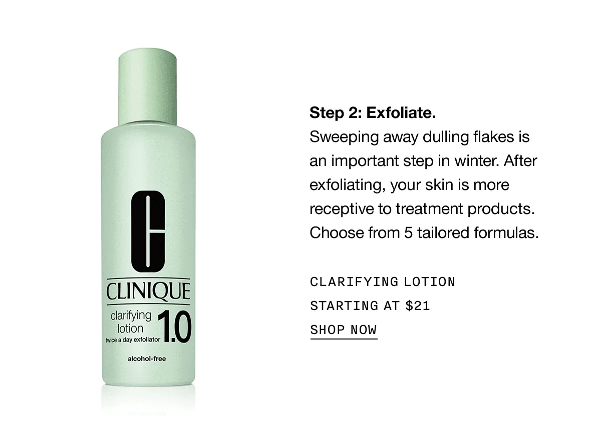 Step 2: Exfoliate. Sweeping away dulling flakes is an important step in winter. After exfoliating, your skin is more receptive to treatment products. Choose from 5 tailored formulas. CLARIFYING LOTION STARTING AT $21 SHOP NOW