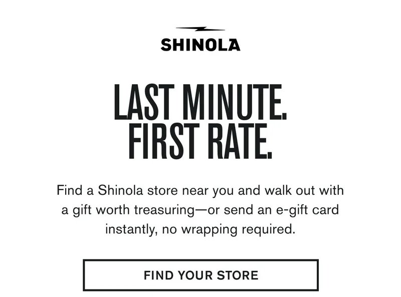 LAST MINUTE. FIRST RATE. | Find a Shinola store near you and walk out with a gift worth treasuring—or send an e-gift card instantly, no wrapping required. | FIND YOUR STORE
