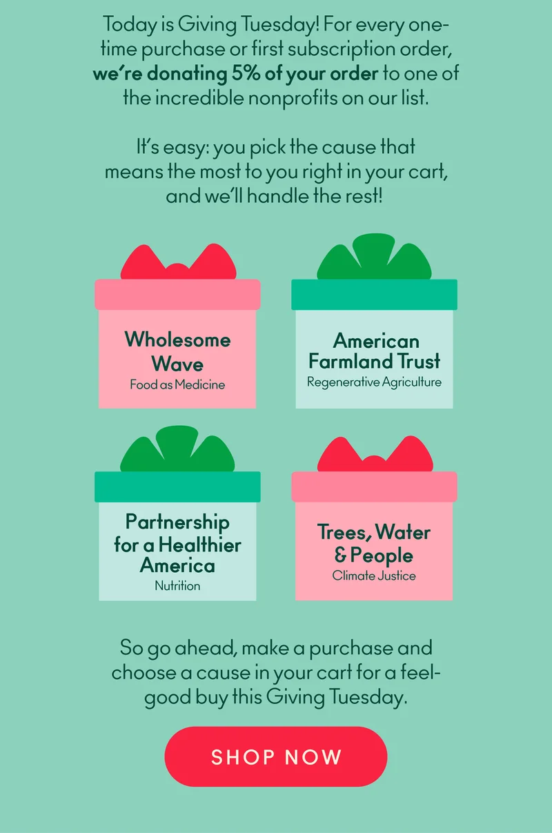 Today is Giving Tuesday! For every one-time purchase or first subscription order, we’re donating 5% of your order to one of the incredible nonprofits on our list. It’s easy: you pick the cause that means the most to you right in your cart, and we’ll handle the rest!