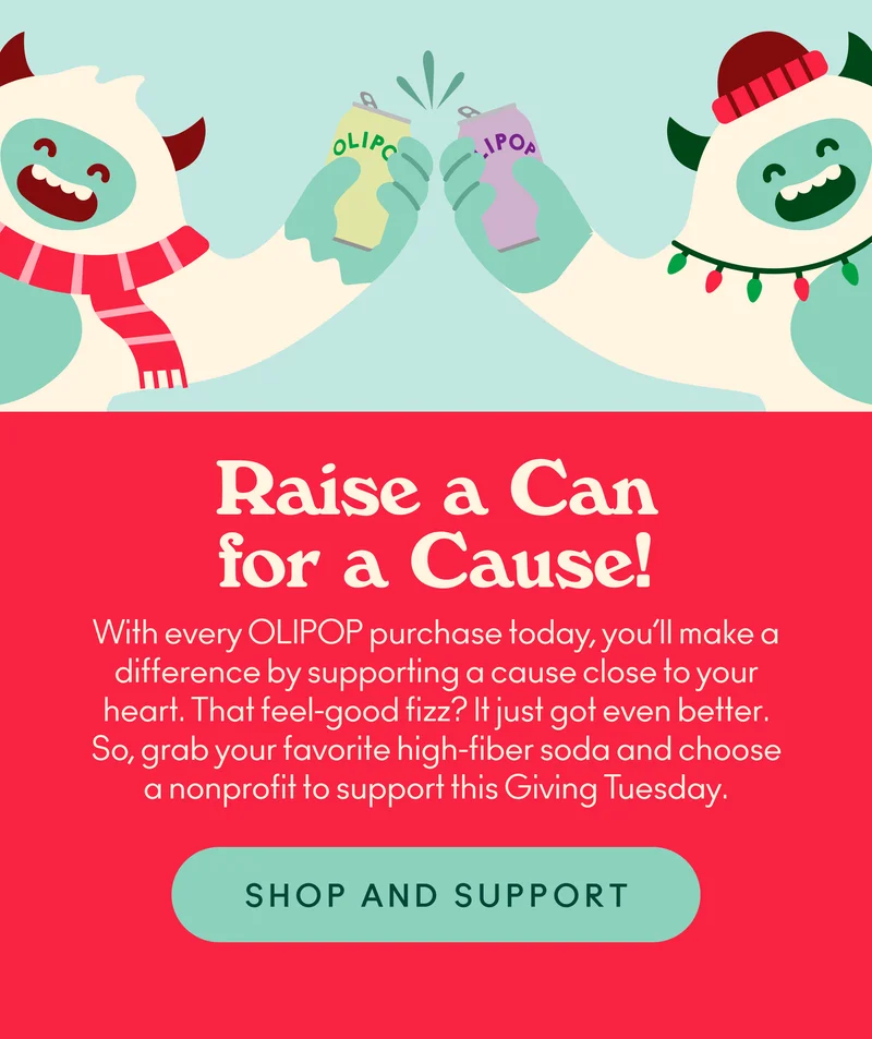 With every OLIPOP purchase today, you’ll make a difference by supporting a cause close to your heart. That feel-good fizz? It just got even better. So, grab your favorite high-fiber soda and choose a nonprofit to support this Giving Tuesday.