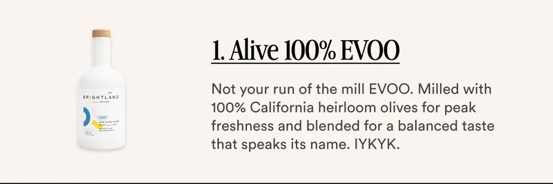 1. Alive 100% EVOO Not your run of the mill EVOO. Milled with 100% California heirloom olives for peak freshness and blended for a balanced taste that speaks its name. IYKYK.