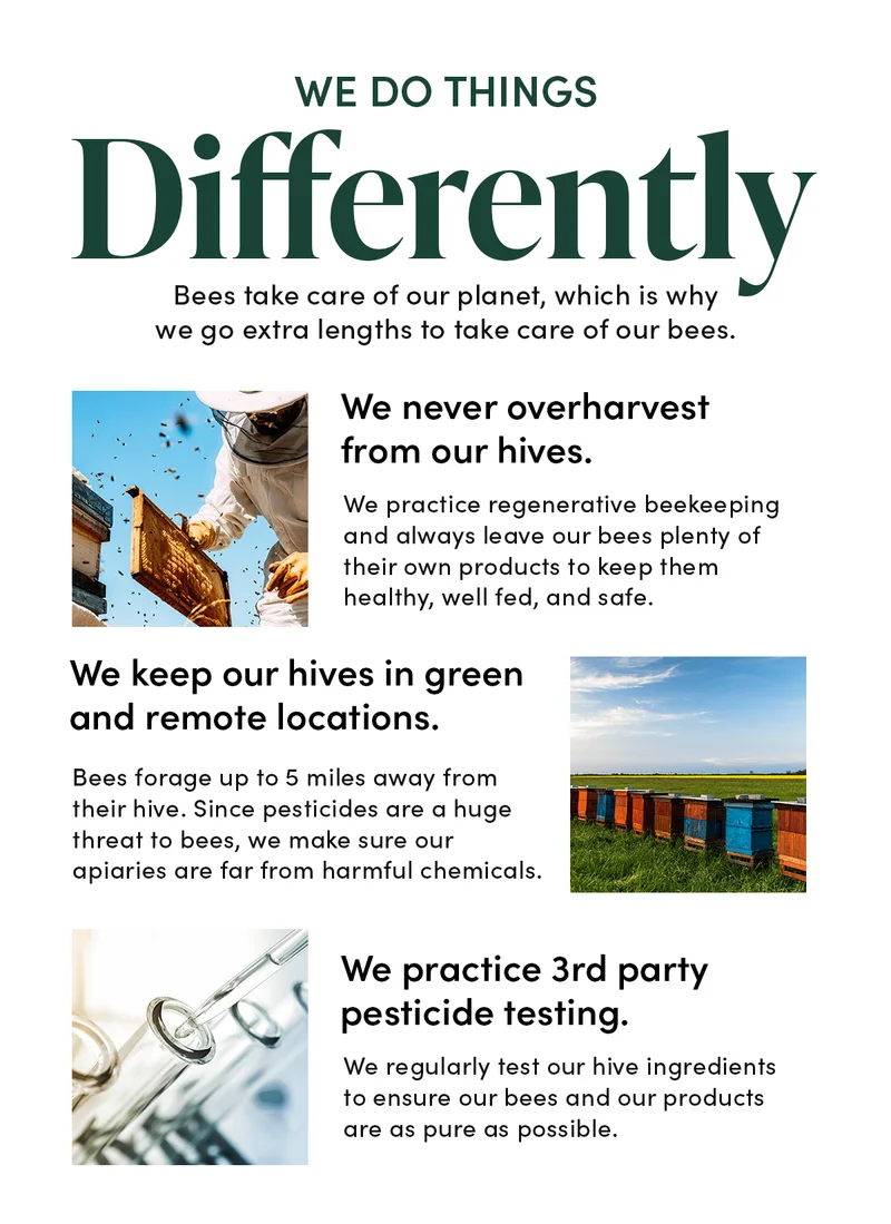 We Do Things Differently     Bees take care of our planet, which is why we go extra lengths to take care of our bees.       ✔️ We never overharvest from our hives. We practice regenerative beekeeping + always leave our bees plenty of their own products to keep them healthy, well fed, and safe.     ✔️ We keep our hives in green + remote locations.  Bees forage up to 5 miles away from their hive. Since pesticides are a huge threat to bees, we make sure our apiaries are far from harmful chemicals.        ✔️ We practice 3rd party pesticide testing.     We regularly test our hive ingredients to ensure our bees + our products are as pure as possible.