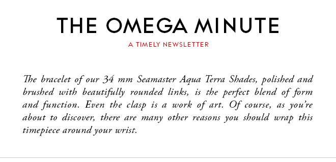 THE OMEGA MINUTE - A TIMELY NEWSLETTER - The bracelet of our 34 mm Seamaster Aqua Terra Shades, polished and brushed with beautifully rounded links, is the perfect blend of form and function. Even the clasp is a work of art. Of course, as you’re about to discover, there are many other reasons you should wrap this timepiece around your wrist.