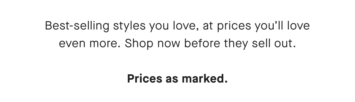 Best-selling styles you love, at prices you'll love even more. Shop now before they sell out. Prices as marked