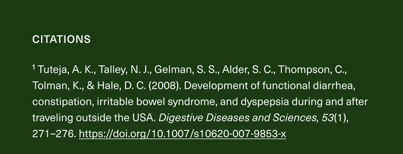 CITATIONS | ¹Tuteja, A. K., Talley, N. J., Gelman, S. S., Alder, S. C., Thompson, C., Tolman, K., & Hale, D. C. (2008). | Development of functional diarrhea, constipation, irritable bowel syndrome, and dyspepsia during and after traveling outside the USA. Digestive Diseases and Sciences, 53(1), 271–276.https://doi.org/10.1007/s10620-007-9853-x