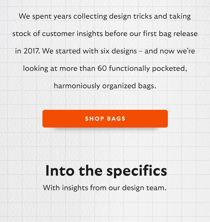 We spent years collecting design tricks and taking stock of customer insights before our first bag release in 2017. We started with six designs – and now we’re looking at more than 60 functionally pocketed, harmoniously organized bags.