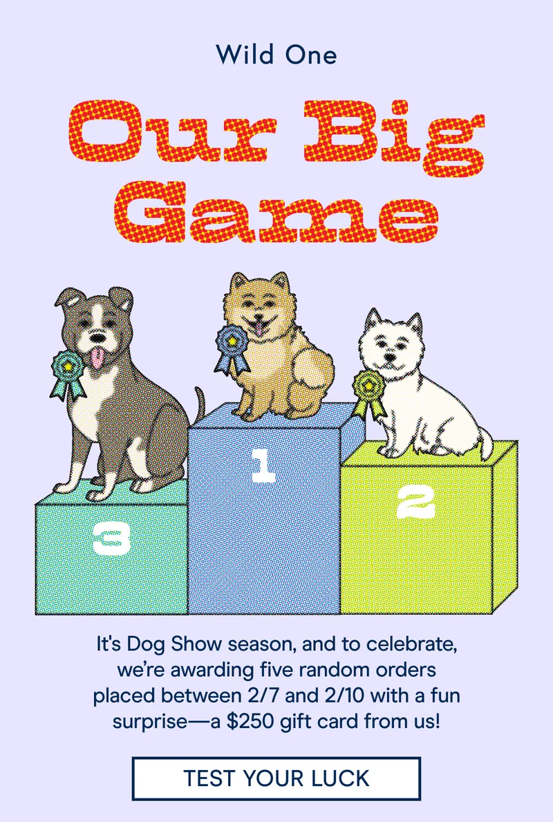 It's Dog Show season, and to celebrate, we’re awarding five random orders placed between 2/7 and 2/10 with a fun surprise—a $250 gift card from us!