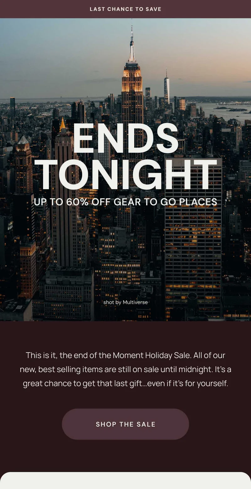 Last Chance To SAVE. Ends tonight Up to 60% off Gear to go places. This is it, the end of the Moment Holiday Sale. All of our new, best selling items are still on sale until midnight. It’s a great chance to get that last gift…even if it’s for yourself. Shop the Sale