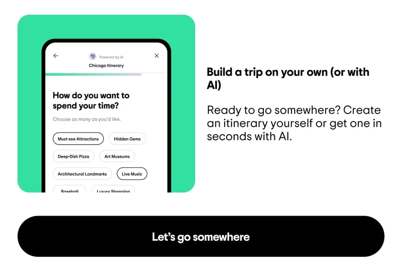 Build a trip on your own (or with AI). Ready to go somewhere? Create an itinerary yourself or get one in seconds with AI. Image description: A list of attractions (like deep dish pizza, hidden gems, art museums) to choose from to personalize your itinerary with AI. Let’s go somewhere