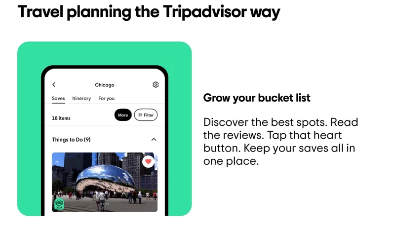 Travel planning the Tripadvisor way. Grow your bucket list. Discover the best spots. Read the reviews. Tap that heart button. Keep your saves all in one place. Image description: A list of things to do in Chicago under the “Saves” tab in the Tripadvisor app.