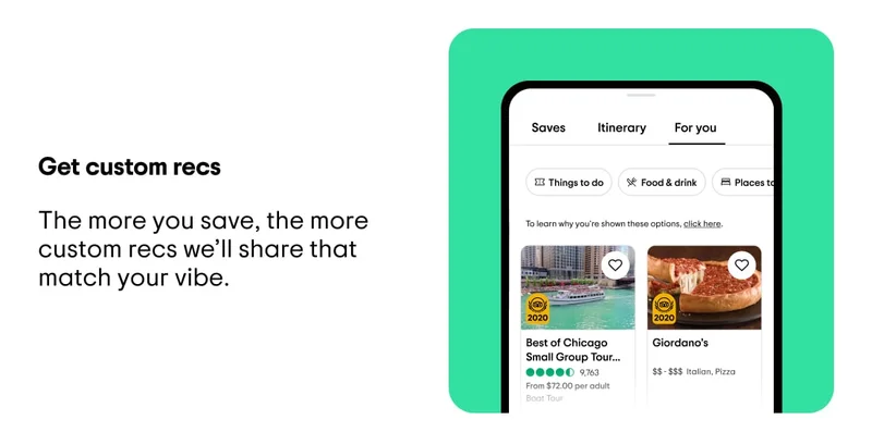 Get custom recs. The more you save, the more custom recs we’ll share that match your vibe. Image description: A list of recommended experiences, restaurants, and hotels in Chicago under the “For You” tab in the Tripadvisor app.