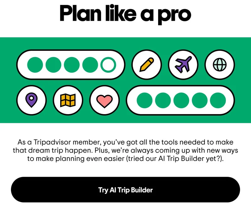 Plan like a pro. Image description: A mix of icons of planes, maps, hearts, and bubble ratings. As a Tripadvisor member, you’ve got all the tools needed to make that dream trip happen. Plus, we’re always coming up with new ways to make planning even easier (tried our AI Trip Builder yet?). Try AI Trip Builder
