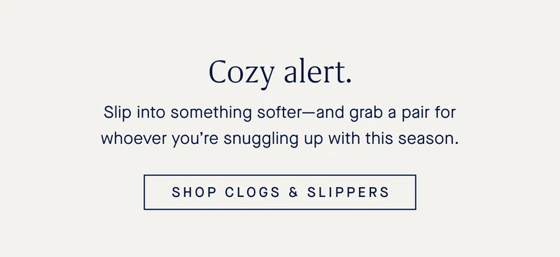 Slip into something softer—and grab a pair for whoever you’re snuggling up with this season. SHOP CLOGS & SLIPPERS