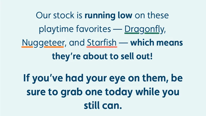 Our stock is running low on these playtime favorites — Dragonfly, Nuggeteer, and Starfish — which means they're about to sell out! If you’ve had your eye on them, be sure to grab one today while you still can.