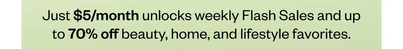 Just $5/month unlocks weekly Flash Sales and up to 70% off beauty, home, and lifestyle favorites.
