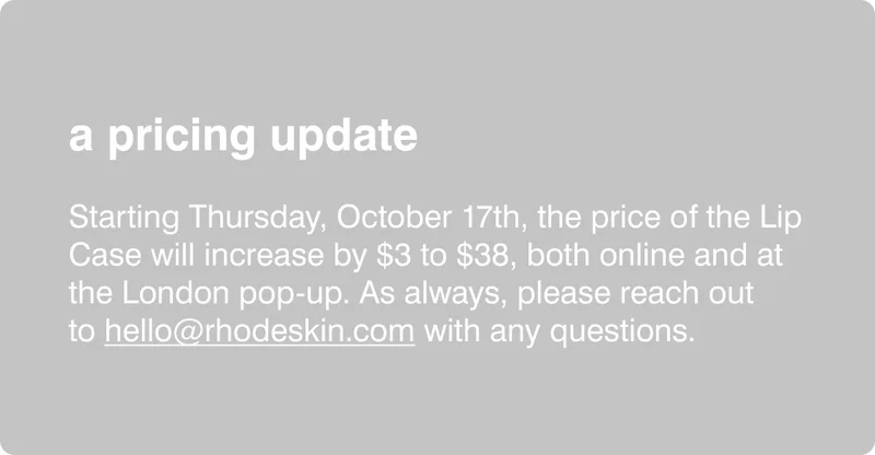 a pricing update: Starting Thursday, October 17th, the price of the Lip Case will increase by $3, both at the London pop-up and online. As always, please reach out to&nbsp;hello@rhodeskin.com&nbsp;with any questions.