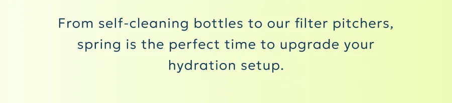 From self-cleaning bottles to our filter pitchers, spring is the perfect time to upgrade your hydration setup.