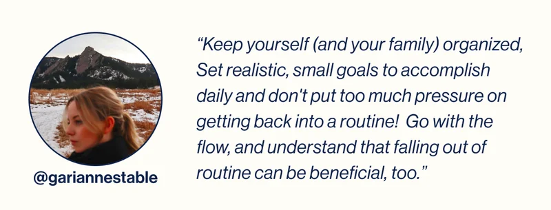 @gariannestable-  “Keep yourself (and your family) organized, Set realistic, small goals to accomplish daily and don't put too much pressure on getting back into a routine!  Go with the flow, and understand that falling out of routine can be beneficial, too.”
