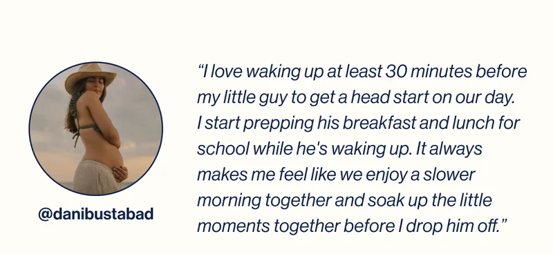 @danibustabad- “I love waking up at least 30 minutes before my little guy to get a head start on our day. I start prepping his breakfast and lunch for school while he's waking up. It always makes me feel like we enjoy a slower morning together and soak up the little moments together before I drop him off.”