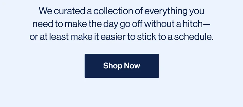 We curated a collection of everything you need to make the day go off without a hitch—or at least make it easier to stick to a schedule. Shop Now