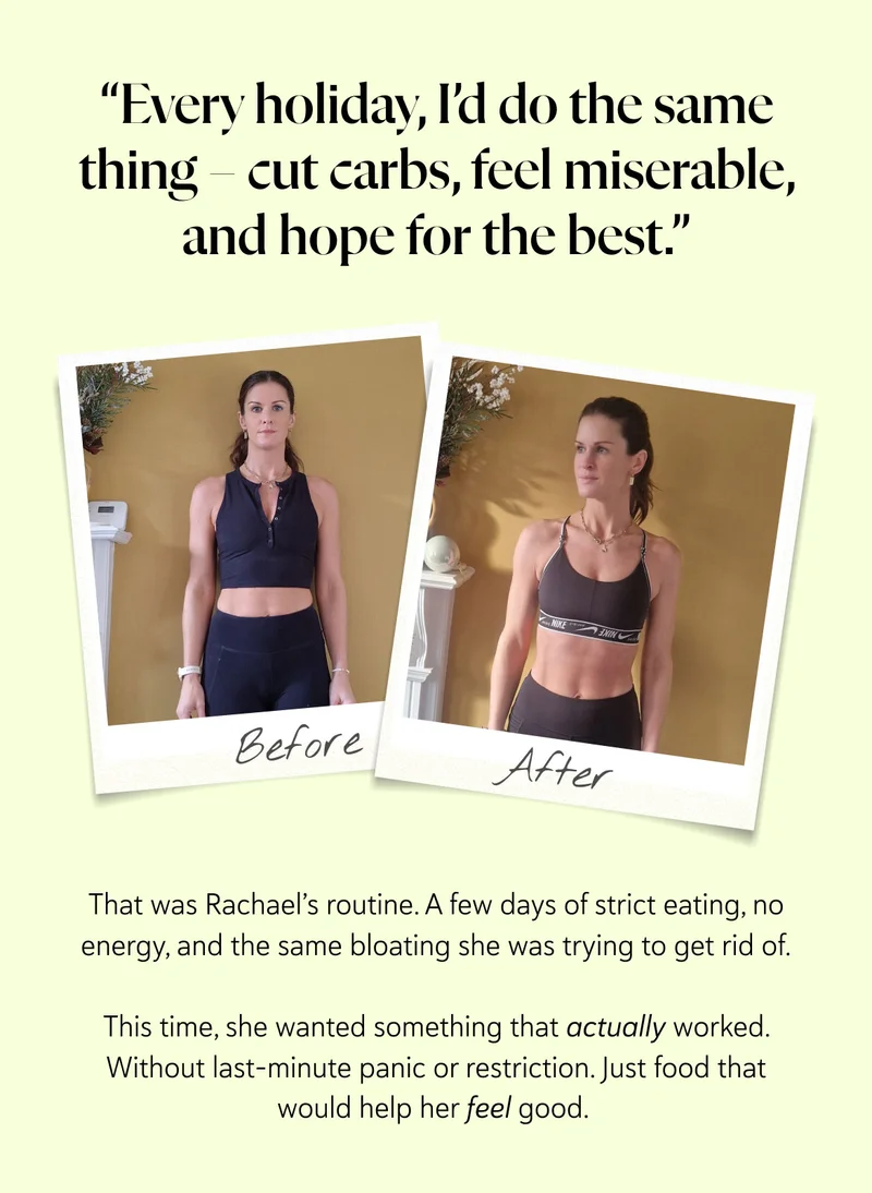 “Every holiday, I’d do the same thing – cut carbs, feel miserable, and hope for the best.”  That was Rachael’s routine. A few days of strict eating, no energy, and the same bloating she was trying to get rid of. This time, she wanted something that actually worked. Without last-minute panic or restriction. Just food that would help her feel good.