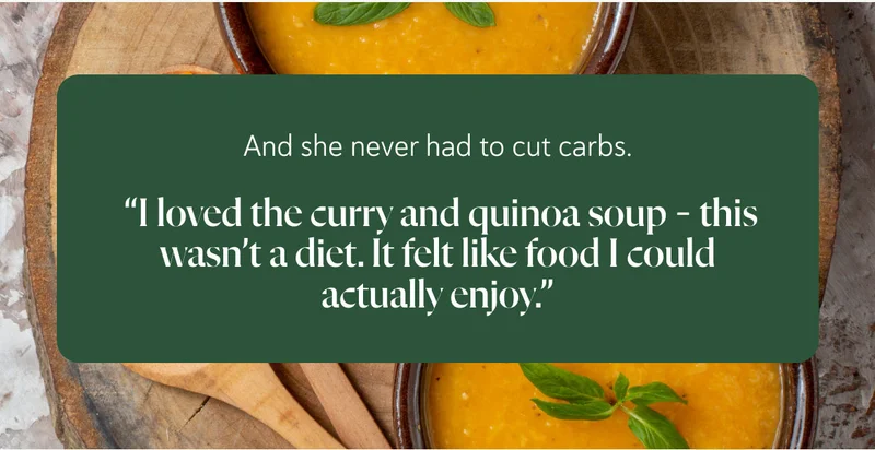 And she never had to cut carbs.   “I loved the curry and quinoa soup – this wasn’t a diet. It felt like food I could actually enjoy.”