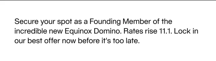 Secure your spot as a Founding Member of the incredible new Equinox Domino. Rates rise 11.1. Lock in our best offer now before it's too late.