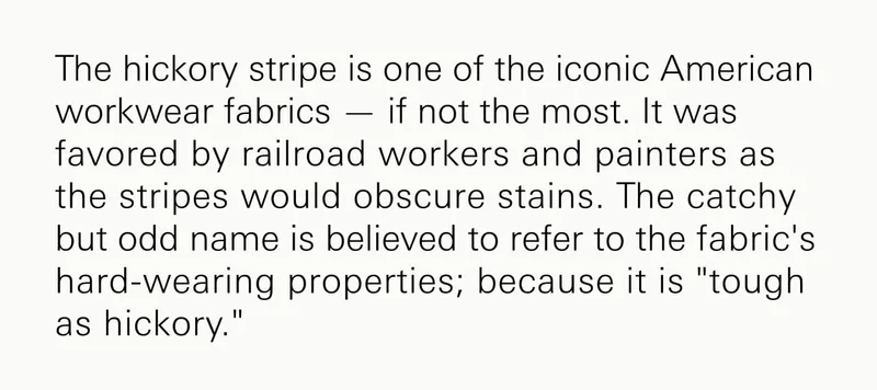 The hickory stripe is one of the iconic American workwear fabrics — if not the most. It was favored by railroad workers and painters as the stripes would obscure stains. The catchy but odd name is believed to refer to the fabric's hard-wearing properties; because it is "tough as hickory."