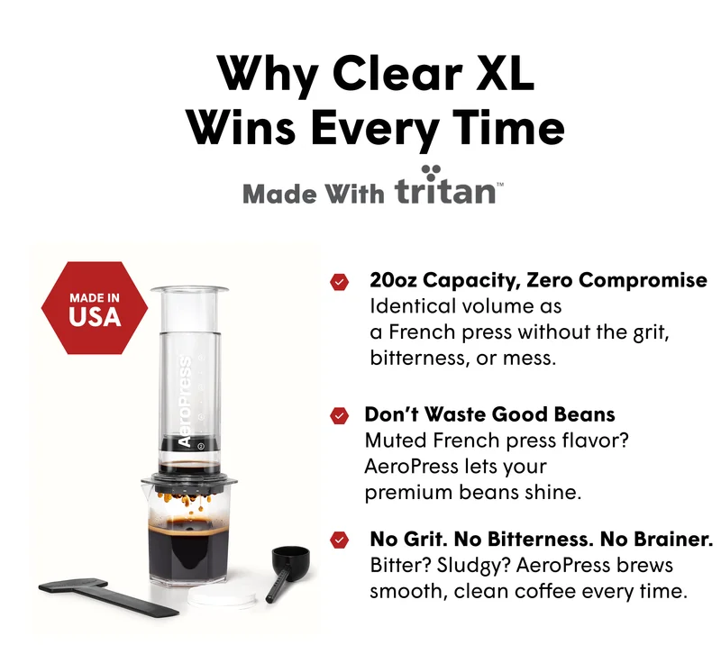Why Clear XL Wins Every Time Made With 20oz Capacity, Zero Compromise  Identical volume as  a French press without the grit, bitterness, or mess. Don’t Waste Good Beans Muted French press flavor? AeroPress lets your  premium beans shine.  No Grit. No Bitterness. No Brainer. Bitter? Sludgy? AeroPress brews smooth, clean coffee every time.