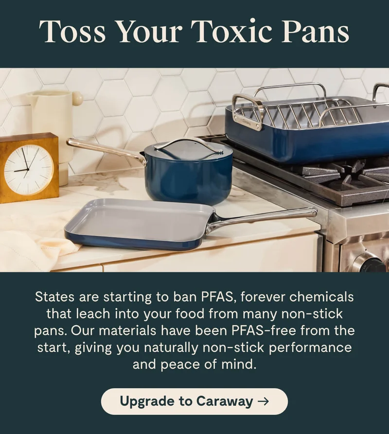 Toss Your Toxic Pans States are starting to ban PFAS, forever chemicals that leach into your food from many non-stick pans. Our materials have been PFAS-free from the start, giving you naturally non-stick performance and peace of mind. [Upgrade to Caraway →]
