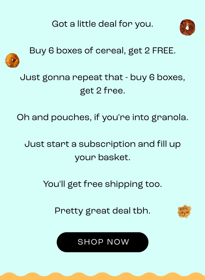 Got a little deal for you.  Buy 6 boxes of cereal, get 2 FREE.  Just gonna repeat that - buy 6 boxes, get 2 free.  Oh and pouches, if you're into granola.  Just start a subscription and fill up your basket.  You'll get free shipping too.  Pretty great deal tbh.