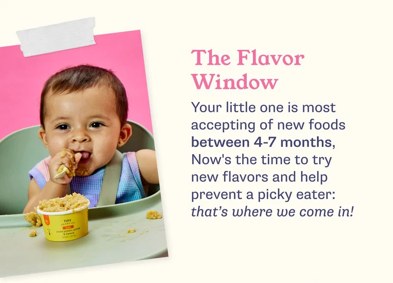 The Flavor Window. Your little one is most accepting of new foods between 4-7 months, Now's the time to try new flavors and help prevent a picky eater: that's where we come in!