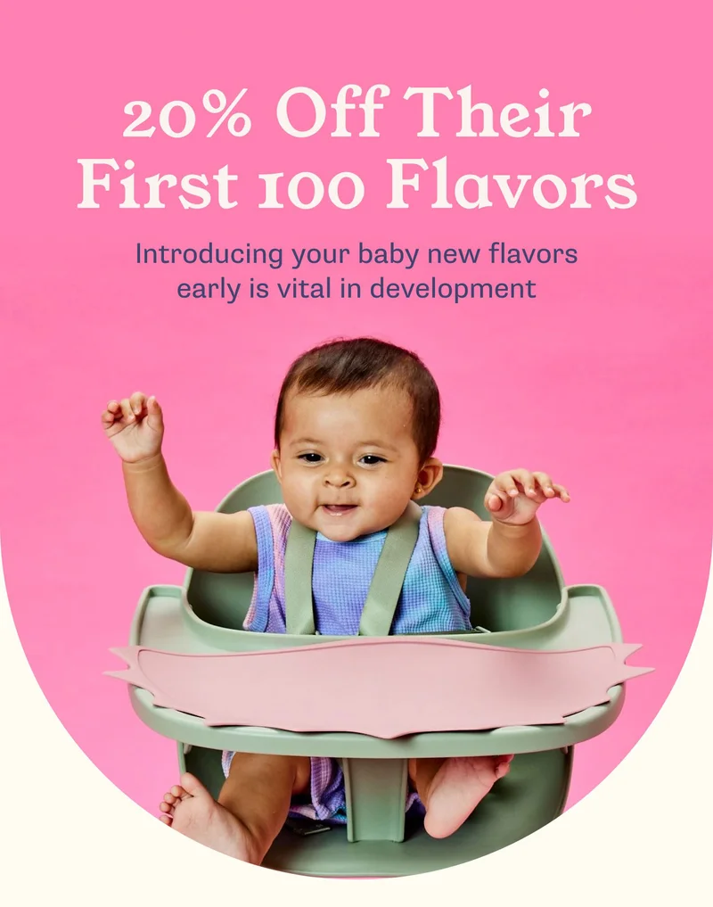 20% Off Their First 100 Flavors Introducing your baby new flavors early is vital in development