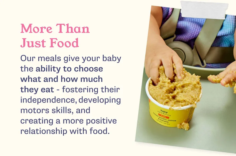 More Than Just Food. Our meals give your baby the ability to choose what and how much they eat - fostering their independence, developing motors skills, and creating a more positive relationship with food.