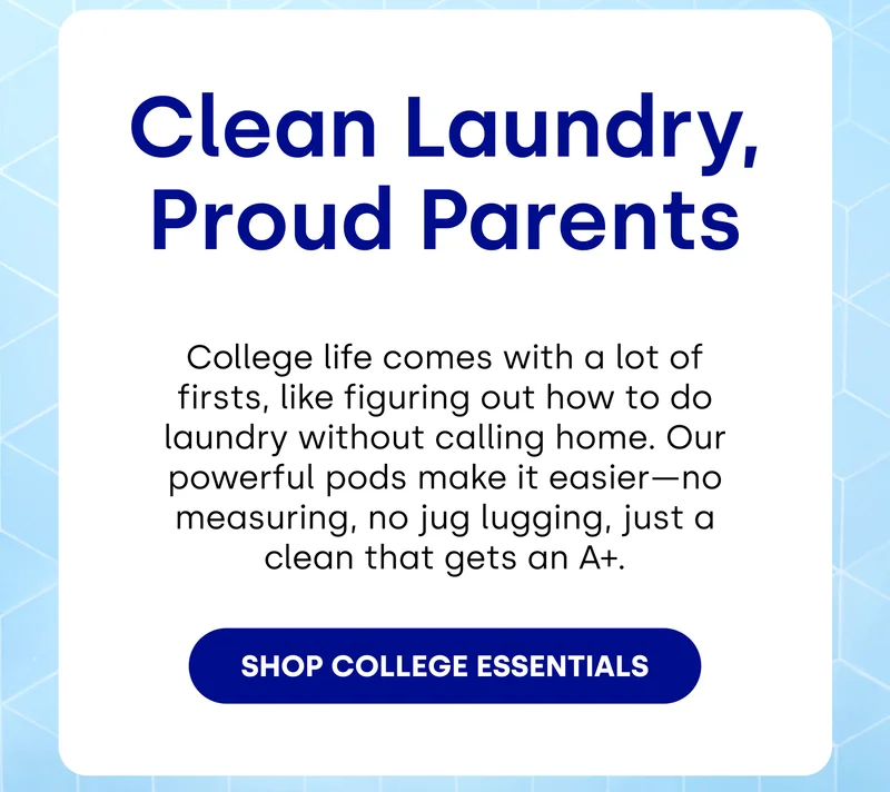 Clean Laundry, Proud Parents College life comes with a lot of firsts, like figuring out how to do laundry without calling home. Our powerful pods make it easier—no measuring, no jug lugging, just a clean that gets an A+. [SHOP COLLEGE ESSENTIALS]