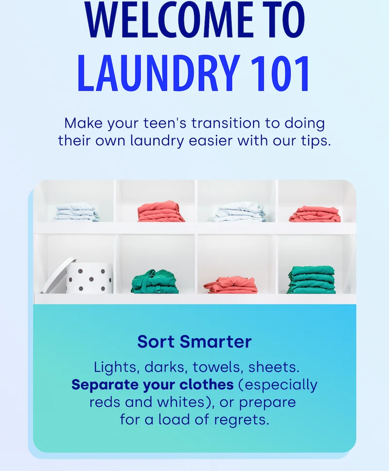 Welcome to Laundry 101 | Make your teen's transition to doing their own laundry easier with our tips. | Sort Smarter  Lights, darks, towels, sheets. Separate your clothes (especially reds and whites), or prepare  for a load of regrets.